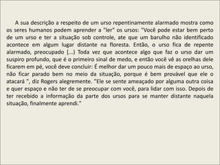 .
A sua descrição a respeito de um urso repentinamente alarmado mostra como
os seres humanos podem aprender a "ler" os ursos: "Você pode estar bem perto
de um urso e ter a situação sob controle, ate que um barulho não identificado
acontece em algum lugar distante na floresta. Então, o urso fica de repente
alarmado, preocupado [...) Toda vez que acontece algo que faz o urso dar um
suspiro profundo, que é o primeiro sinal de medo, e então você vê as orelhas dele
ficarem em pé, você deve concluir: É melhor dar um pouco mais de espaço ao urso,
não ficar parado bem no meio da situação, porque é bem provável que ele o
atacará ", diz Rogers alegremente. "Ele se sente ameaçado por alguma outra coisa
e quer espaço e não ter de se preocupar com você, para lidar com isso. Depois de
ter recebido a informação da parte dos ursos para se manter distante naquela
situação, finalmente aprendi."
 