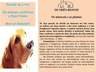 Estudo do Livro
Os animais conforme
o Espiritismo
Marcel Benedeti
OS TRÊS REINOS
Os minerais e as plantas
79. Que pensais da divisão da Natureza em três reinos,
ou melhor, em duas classes: a dos seres orgânicos e a dos
inorgânicos? Segundo alguns, a espécie humana forma uma
quarta classe. Qual destas divisões é preferível? Todas são
boas, conforme o ponto de vista. Do ponto de vista material,
apenas há seres orgânicos e inorgânicos. (O Livro dos Espíritos
- Dos Três Reinos - n° 585.)
Comentários: A Ciência classifica os seres físicos em seres
orgânicos e inorgânicos. Dentre estes há a divisão em seis
reinos: o reino mineral, das bactérias, dos protozoários, dos
fungos, vegetais e animal. O reino hominal, para a Ciência, não
existe, pois o ser humano é um animal. O reino hominal é
classificação moral, que somente existe no meio espirita.
No entanto, existem, por exemplo, seres intermediários.
Há os vírus que seriam os intermediários entre os seres
inorgânicos e orgânicos. Os fungos seriam os intermediários
entre os vegetais e os animais. Existem muitas outras formas
intermediarias entre um e outro reino.
 