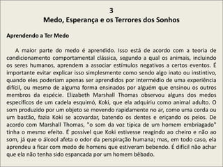 .
3
Medo, Esperança e os Terrores dos Sonhos
Aprendendo a Ter Medo
A maior parte do medo é aprendido. Isso está de acordo com a teoria de
condicionamento comportamental clássica, segundo a qual os animais, incluindo
os seres humanos, aprendem a associar estímulos negativos a certos eventos. É
importante evitar explicar isso simplesmente como sendo algo inato ou instintivo,
quando eles poderiam apenas ser aprendidos por intermédio de uma experiência
difícil, ou mesmo de alguma forma ensinados por alguém que ensinou os outros
membros da espécie. Elizabeth Marshall Thomas observou alguns dos medos
específicos de um cadela esquimó, Koki, que ela adquiriu como animal adulto. O
som produzido por um objeto se movendo rapidamente no ar, como uma corda ou
um bastão, fazia Koki se acovardar, batendo os dentes e eriçando os pelos. De
acordo com Marshall Thomas, "o som da voz típica de um homem embriagado"
tinha o mesmo efeito. É possível que Koki estivesse reagindo ao cheiro e não ao
som, já que o álcool afeta o odor da perspiração humana; mas, em todo caso, ela
aprendeu a ficar com medo de homens que estiveram bebendo. É difícil não achar
que ela não tenha sido espancada por um homem bêbado.
 