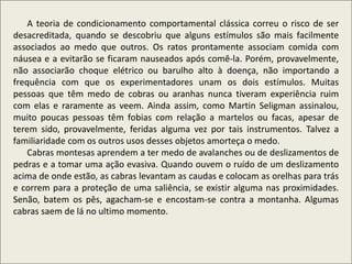 .
A teoria de condicionamento comportamental clássica correu o risco de ser
desacreditada, quando se descobriu que alguns estímulos são mais facilmente
associados ao medo que outros. Os ratos prontamente associam comida com
náusea e a evitarão se ficaram nauseados após comê-la. Porém, provavelmente,
não associarão choque elétrico ou barulho alto à doença, não importando a
frequência com que os experimentadores unam os dois estímulos. Muitas
pessoas que têm medo de cobras ou aranhas nunca tiveram experiência ruim
com elas e raramente as veem. Ainda assim, como Martin Seligman assinalou,
muito poucas pessoas têm fobias com relação a martelos ou facas, apesar de
terem sido, provavelmente, feridas alguma vez por tais instrumentos. Talvez a
familiaridade com os outros usos desses objetos amorteça o medo.
Cabras montesas aprendem a ter medo de avalanches ou de deslizamentos de
pedras e a tomar uma ação evasiva. Quando ouvem o ruído de um deslizamento
acima de onde estão, as cabras levantam as caudas e colocam as orelhas para trás
e correm para a proteção de uma saliência, se existir alguma nas proximidades.
Senão, batem os pês, agacham-se e encostam-se contra a montanha. Algumas
cabras saem de lá no ultimo momento.
 