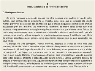 .
3
Medo, Esperança e os Terrores dos Sonhos
O Medo pelos Outros
Os seres humanos temem não apenas por eles mesmos, mas podem ter medo pelos
outros. Esse sentimento se assemelha à empatia, uma coisa que as pessoas são muito
menos prováveis de associar aos animais do que o medo. Enquanto exemplos de animais
assustados por eles mesmos são numerosos, exemplos de medo pelos outros são mais
escassos. Frequentemente a situação é equívoca: um macaco que mostra sinais físicos de
medo enquanto observa outro macaco sendo atacado pode estar sentindo medo por ele
mesmo como possível vítima, ou pode ter medo pelo outro macaco. A evidência mais óbvia
de animais assustados pelos outros, como poderíamos esperar, vem de pais assustados por
seus filhos.
O biólogo de vida selvagem, Thomas Bledsoe, descreve as ações de uma mãe ursa
marrom, chamada Coleira Vermelha, cujos filhotes desapareceram enquanto ela pescava
salmão no rio McNeil, lugar de reunião dos ursos. Primeiro, ela os procurou acima e abaixo
na margem do rio, depois, correu para o topo de um penhasco e lá os procurou, correndo
mais e mais rápido. Ela ficou em pé nas patas traseiras para ver mais longe, virando a cabeça
para todos os lados, ofegante e babando. Após alguns minutos, Coleira Vermelha desistiu da
procura e voltou para sua pescaria. Aqui seu comportamento é surpreendente e suscetível a
interpretações variadas, indo da perda de interesse (com o qual os seres humanos achariam
difícil se identificar) na crença de que nenhum desastre aconteceu a seus filhotes. Vale a
 