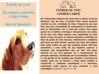 Estudo do Livro
Os animais conforme
o Espiritismo
Marcel Benedeti
COMER OU NÃO
COMER CARNE
87. A destruição recíproca dos seres vivos é, dentre as leis da
Natureza, uma das que, à primeira vista, menos parecem
conciliar-se com a bondade de Deus. Pergunta-se por que
lhes criou Ele a necessidade de mutuamente se destruírem,
para se alimentarem uns à custa dos outros. Para quem
apenas vê a matéria e restringe à vida presente à sua visão,
há de isso, com efeito, parecer uma imperfeição na obra
divina. É que, em geral, os homens apreciam a perfeição de
Deus do ponto de vista humano; medindo-Lhe a sabedoria
pelo juízo que dela formam, pensam que Deus não poderia
fazer coisa melhor do que eles próprios fariam. Não lhes
permitindo a curta visão, de que dispõem, apreciar o
conjunto, não compreendem que um bem real possa
decorrer de um mal aparente. Só o conhecimento do
princípio espiritual, considerado em sua verdadeira essência,
e o da grande lei de unidade, que constitui a harmonia da
criação, pode dar ao homem a chave desse mistério e
mostrar-lhe a sabedoria providencial e a harmonia,
exatamente onde apenas vê uma anomalia e uma
contradição. (A Gênese - Cap. III - n° 20.)
 