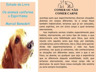Estudo do Livro
Os animais conforme
o Espiritismo
Marcel Benedeti
COMER OU NÃO
COMER CARNE
aconteça para que experimentemos diversas situações
distintas em corpos diferentes. Se o corpo fosse
também indestrutível, teríamos que já ser colocados,
como espíritos, em um único corpo o qual teríamos
eternamente.
Isso implicaria sermos criados especialmente para
habitar, eternamente, um único tipo de corpo, o que
determinaria uma falibilidade para Deus, que seria
injusto com aqueles seres que hoje, por exemplo,
consideramos como inferiores, isto e, Deus seria parcial.
Ainda não experimentaríamos a vida nas fases
primitivas, nas quais já estivemos, não conheceríamos
as situações em diferentes sexos, nem o que é ser
fraco, ou doente, ou qualquer que seja a experiência
que se diferencie daquela estabilidade, inútil, que
teríamos eternamente, caso nosso corpo não se
destruísse. Se assim fosse nossa evolução não existiria
ou seria sempre incompleta.
 