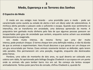 .
3
Medo, Esperança e os Terrores dos Sonhos
O Espectro do Medo
O medo em seu estágio mais brando - uma prontidão para o medo - pode ser
caracterizado como cautela ou estado de alerta e tem um óbvio valor de sobrevivência. A
minhoca alerta percebe o pássaro cedo o suficiente e escapa. Quando esse sentimento se
intensifica, ele se transforma em ansiedade, uma dolorosa apreensão da mente. A
psiquiatria tem ganhado muito dinheiro pelo fato de que algumas pessoas parecem ser
incapacitadas pelo grau de ansiedade que sentem, enquanto outras acham sua ansiedade
desnecessária ou exagerada.
Um medo muito intenso, da mesma forma que uma dor muito
intensa, pode produzir choque. O termo choque tem uma definição médica, e não há dúvida
de que os animais o experimentam. Hans Kruuk descreve o que parece ser um choque em
um gnu encurralado por hienas. Esses animais raramente tentam se defender, após terem
sido parados. Eles permanecem em uma posição, mugindo, enquanto são destrocados
pelas hienas.
Pandora, uma cabra de montanha de dois anos, na qual deveria ser colocada uma
coleira com rádio, foi aprisionada pelo biólogo Douglas Chadwick e sua esposa em um ponto
onde os animais vão para lamber barro rico em sal. No começo ela tentou escapar
animadamente. Tentou pular para fora do cercado, chifrou Chadwick e, quando foi
 