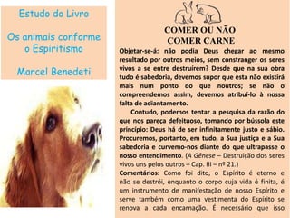 Estudo do Livro
Os animais conforme
o Espiritismo
Marcel Benedeti
COMER OU NÃO
COMER CARNE
Objetar-se-á: não podia Deus chegar ao mesmo
resultado por outros meios, sem constranger os seres
vivos a se entre destruírem? Desde que na sua obra
tudo é sabedoria, devemos supor que esta não existirá
mais num ponto do que noutros; se não o
compreendemos assim, devemos atribuí-lo à nossa
falta de adiantamento.
Contudo, podemos tentar a pesquisa da razão do
que nos pareça defeituoso, tomando por bússola este
princípio: Deus há de ser infinitamente justo e sábio.
Procuremos, portanto, em tudo, a Sua justiça e a Sua
sabedoria e curvemo-nos diante do que ultrapasse o
nosso entendimento. (A Gênese – Destruição dos seres
vivos uns pelos outros – Cap. III – nº 21.)
Comentários: Como foi dito, o Espírito é eterno e
não se destrói, enquanto o corpo cuja vida é finita, é
um instrumento de manifestação de nosso Espírito e
serve também como uma vestimenta do Espírito se
renova a cada encarnação. É necessário que isso
 
