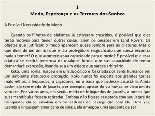 .
3
Medo, Esperança e os Terrores dos Sonhos
A Possível Necessidade do Medo
Quando os filhotes de elefantes já estiverem crescidos, é possível que eles
terão motivos para temer outras coisas, além de pessoas em Land Rovers. Os
objetos que justificam o medo aparecem quase sempre para as criaturas. Mas o
que dizer de um animal que é tão protegido e resguardado que nunca encontra
nada a temer? O que acontece a sua capacidade para o medo? É possível que essa
criatura se sentirá temerosa de qualquer forma, que sua capacidade de temor
demandará expressão, fixando-se a um objeto que parece arbitrário.
Koko, uma gorila, nasceu em um zoológico e foi criada por seres humanos em
um ambiente afetuoso e protegido. Koko nunca foi exposta aos grandes gorilas
mais velhos, a leopardos, a caçadores, ou a nada que pudesse assustá-la. Ainda
assim, ela tem medo de jacarés, por exemplo, apesar de ela nunca ter visto um de
verdade. Por vários anos, ela sentiu medo de brinquedos de jacarés, a menos que
suas mandíbulas fossem retiradas. Embora não ficasse assustada com seu jacaré de
brinquedo, ela se envolvia em brincadeiras de perseguição com ele. Uma vez,
usando a linguagem americana de sinais, ela ameaçou uma ajudante de ser
 