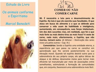 Estudo do Livro
Os animais conforme
o Espiritismo
Marcel Benedeti
COMER OU NÃO
COMER CARNE
90. É necessária a luta para o desenvolvimento do
Espírito. Na luta é que ele exercita suas faculdades. O que
ataca em busca do alimento e o que se defende para
conservar a vida usam de habilidade e inteligência,
aumentando, em consequência, suas forças intelectuais.
Um dos dois sucumbe; mas, em realidade, que foi o que
mais forte ou mais destro tirou ao mais fraco? A veste de
carne, nada mais; ulteriormente, o Espírito, que não
morreu, tomará outra. (A Gênese – Destruição dos seres
vivos uns pelos outros – Cap. III.)
Comentários: Sendo o Espírito uma entidade eterna, a
experiência por que passa na carne se constitui em
aprendizado que lhe servirá posteriormente na sua
elevação moral. Quando tal espírito destrói outro para a
sobrevivência do seu próprio corpo, ele aplica táticas de
ataque e de defesa; desenvolve meios para tornar mais
eficiente tal manutenção por meio de associações entre
semelhantes, estimulando a formação de comunidades
que, em conjunto, favorecerá uma sobrevivência mais fácil.
 