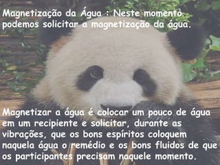 Magnetização da Água : Neste momento
podemos solicitar a magnetização da água.
Magnetizar a água é colocar um pouco de água
em um recipiente e solicitar, durante as
vibrações, que os bons espíritos coloquem
naquela água o remédio e os bons fluidos de que
os participantes precisam naquele momento.
 