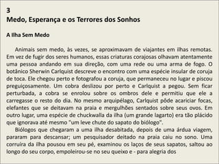 .
3
Medo, Esperança e os Terrores dos Sonhos
A Ilha Sem Medo
Animais sem medo, às vezes, se aproximavam de viajantes em ilhas remotas.
Em vez de fugir dos seres humanos, essas criaturas corajosas olhavam atentamente
uma pessoa andando em sua direção, com uma rede ou uma arma de fogo. O
botânico Sherwin Carlquist descreve o encontro com uma espécie insular de coruja
de toca. Ele chegou perto e fotografou a coruja, que permaneceu no lugar e piscou
preguiçosamente. Um cobra deslizou por perto e Carlquist a pegou. Sem ficar
perturbada, a cobra se enrolou sobre os ombros dele e permitiu que ele a
carregasse o resto do dia. No mesmo arquipélago, Carlquist pôde acariciar focas,
elefantes que se deitavam na praia e mergulhões sentados sobre seus ovos. Em
outro lugar, uma espécie de chuckwalla da ilha (um grande lagarto) era tão plácido
que ignorava até mesmo "um leve chute do sapato do biólogo".
Biólogos que chegaram a uma ilha desabitada, depois de uma árdua viagem,
pararam para descansar; um pesquisador deitado na praia caiu no sono. Uma
corruíra da ilha pousou em seu pé, examinou os laços de seus sapatos, saltou ao
longo do seu corpo, empoleirou-se no seu queixo e - para alegria dos
 