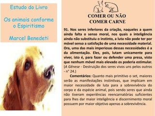 Estudo do Livro
Os animais conforme
o Espiritismo
Marcel Benedeti
COMER OU NÃO
COMER CARNE
91. Nos seres inferiores da criação, naqueles a quem
ainda falta o senso moral, nos quais a inteligência
ainda não substituiu o instinto, a luta não pode ter por
móvel senso a satisfação de uma necessidade material.
Ora, uma das mais imperiosas dessas necessidades é a
da alimentação. Eles, pois, lutam unicamente para
viver, isto é, para fazer ou defender uma presa, visto
que nenhum móvel mais elevado os poderia estimular.
(A Gênese - Destruição dos seres vivos uns pelos outros
- n° 24.)
Comentários: Quanto mais primitivo o set, maiores
serão as manifestações instintivas, que implicam em
maior necessidade de luta para a sobrevivência do
corpo e da espécie animal, pois sendo seres que ainda
não tiveram experiências reencarnatórias suficientes
para lhes dar maior inteligência e discernimento moral
possuem por maior objetivo apenas a sobrevivência.
 