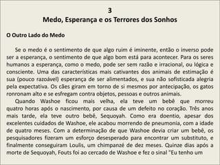 .
3
Medo, Esperança e os Terrores dos Sonhos
O Outro Lado do Medo
Se o medo é o sentimento de que algo ruim é iminente, então o inverso pode
ser a esperança, o sentimento de que algo bom está para acontecer. Para os seres
humanos a esperança, como o medo, pode ser sem razão e irracional, ou lógica e
consciente. Uma das características mais cativantes dos animais de estimação é
sua (pouco razoável) esperança de ser alimentados, e sua não sofisticada alegria
pela expectativa. Os cães giram em torno de si mesmos por antecipação, os gatos
ronronam alto e se esfregam contra objetos, pessoas e outros animais.
Quando Washoe ficou mais velha, ela teve um bebê que morreu
quatro horas após o nascimento, por causa de um defeito no coração. Três anos
mais tarde, ela teve outro bebê, Sequoyah. Como era doentio, apesar dos
excelentes cuidados de Washoe, ele acabou morrendo de pneumonia, com a idade
de quatro meses. Com a determinação de que Washoe devia criar um bebê, os
pesquisadores fizeram um esforço desesperado para encontrar um substituto, e
finalmente conseguiram Loulis, um chimpanzé de dez meses. Quinze dias após a
morte de Sequoyah, Fouts foi ao cercado de Washoe e fez o sinal "Eu tenho um
 