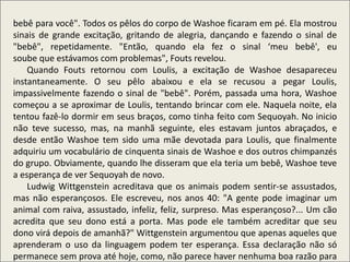 .
bebê para você". Todos os pêlos do corpo de Washoe ficaram em pé. Ela mostrou
sinais de grande excitação, gritando de alegria, dançando e fazendo o sinal de
"bebê", repetidamente. "Então, quando ela fez o sinal ‘meu bebê', eu
soube que estávamos com problemas", Fouts revelou.
Quando Fouts retornou com Loulis, a excitação de Washoe desapareceu
instantaneamente. O seu pêlo abaixou e ela se recusou a pegar Loulis,
impassivelmente fazendo o sinal de "bebê". Porém, passada uma hora, Washoe
começou a se aproximar de Loulis, tentando brincar com ele. Naquela noite, ela
tentou fazê-lo dormir em seus braços, como tinha feito com Sequoyah. No inicio
não teve sucesso, mas, na manhã seguinte, eles estavam juntos abraçados, e
desde então Washoe tem sido uma mãe devotada para Loulis, que finalmente
adquiriu um vocabulário de cinquenta sinais de Washoe e dos outros chimpanzés
do grupo. Obviamente, quando lhe disseram que ela teria um bebê, Washoe teve
a esperança de ver Sequoyah de novo.
Ludwig Wittgenstein acreditava que os animais podem sentir-se assustados,
mas não esperançosos. Ele escreveu, nos anos 40: "A gente pode imaginar um
animal com raiva, assustado, infeliz, feliz, surpreso. Mas esperançoso?... Um cão
acredita que seu dono está a porta. Mas pode ele também acreditar que seu
dono virá depois de amanhã?" Wittgenstein argumentou que apenas aqueles que
aprenderam o uso da linguagem podem ter esperança. Essa declaração não só
permanece sem prova até hoje, como, não parece haver nenhuma boa razão para
 