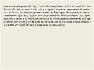 .
permanece sem prova até hoje, como, não parece haver nenhuma boa razão para
duvidar de que um animal não possa imaginar ou mesmo possivelmente sonhar
com o futuro. Os animais podem carecer da linguagem da esperança, mas os
sentimentos que isso supõe são provavelmente compartilhados por seres
humanos e animais da mesma maneira. Se os animais podem lembrar do passado
e sonhar com ele, se o medo pode ser aliviado, por que eles não podem imaginar
e projetar um futuro em que o medo seria desnecessário?
 