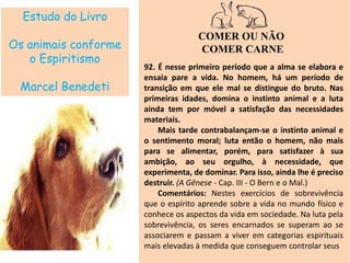 Estudo do Livro
Os animais conforme
o Espiritismo
Marcel Benedeti
COMER OU NÃO
COMER CARNE
92. É nesse primeiro período que a alma se elabora e
ensaia pare a vida. No homem, há um período de
transição em que ele mal se distingue do bruto. Nas
primeiras idades, domina o instinto animal e a luta
ainda tem por móvel a satisfação das necessidades
materiais.
Mais tarde contrabalançam-se o instinto animal e
o sentimento moral; luta então o homem, não mais
para se alimentar, porém, para satisfazer à sua
ambição, ao seu orgulho, à necessidade, que
experimenta, de dominar. Para isso, ainda lhe é preciso
destruir. (A Gênese - Cap. III - O Bern e o Mal.)
Comentários: Nestes exercícios de sobrevivência
que o espírito aprende sobre a vida no mundo físico e
conhece os aspectos da vida em sociedade. Na luta pela
sobrevivência, os seres encarnados se superam ao se
associarem e passam a viver em categorias espirituais
mais elevadas à medida que conseguem controlar seus
 