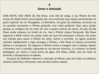 .
4
Amor e Amizade
UMA NOITE, NOS ANOS 30, Ma Shwe, uma aliá de carga, e seu filhote de três
meses de idade foram encurralados por uma enchente que estava aumentando na
parte superior do rio Taungdwin, na Birmânia. Os guias de elefantes correram ao
rio quando escutaram o filhote gritando, mas nada puderam fazer para ajudar
porque as margens do rio eram de três a quatro metros de altura. Os pés de Ma
Shwe ainda estavam no fundo do rio, mas o filhote estava flutuando. Ma Shwe
segurava o bebê contra seu corpo; toda vez que ele começava a flutuar, ela usava
sua tromba para puxar o filhote de volta, contra a corrente. As águas estavam
subindo rapidamente e logo carregou o filhote, e Ma Shwe se lançou correnteza
abaixo e o recuperou. Ela segurou o filhote contra a margem com a cabeça, depois
o levantou com a tromba, erguendo-se nas pernas traseiras, e o colocou na borda
pedregosa um metro e meio acima da água. Ma Shwe, então, caiu de novo na
torrente e desapareceu rio abaixo.
Os guias de elefantes voltaram a atenção ao filhote, que mal cabia na saliência
estreita onde ficou tremendo, mais de dois metros abaixo.
 