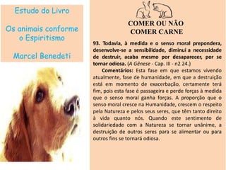 Estudo do Livro
Os animais conforme
o Espiritismo
Marcel Benedeti
COMER OU NÃO
COMER CARNE
93. Todavia, à medida e o senso moral prepondera,
desenvolve-se a sensibilidade, diminui a necessidade
de destruir, acaba mesmo por desaparecer, por se
tornar odiosa. (A Gênese - Cap. III - n2 24.)
Comentários: Esta fase em que estamos vivendo
atualmente, fase de humanidade, em que a destruição
está em momento de exacerbação, certamente terá
fim, pois esta fase é passageira e perde forças à medida
que o senso moral ganha forças. A proporção que o
senso moral cresce na Humanidade, crescem o respeito
pela Natureza e pelos seus seres, que têm tanto direito
à vida quanto nós. Quando este sentimento de
solidariedade com a Natureza se tornar unânime, a
destruição de outros seres para se alimentar ou para
outros fins se tornará odiosa.
 