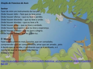 Oração de Francisco de Assis
Senhor
Fazei de mim um instrumento da tua paz!
Onde houver ódio – faze que eu leve amor.
Onde houver ofensa – que eu leve o perdão.
Onde houver discórdia – que eu leve a união.
Onde houver dúvidas – que eu leve a fé.
Onde houver erros – que eu leve a verdade.
Onde houver desespero – que eu leve a esperança.
Onde houver tristeza – que eu leve a alegria.
Onde houver trevas – que eu leve a luz.
Ó Mestre!
Fazei que eu procure mais consolar, que ser consolado;
compreender que ser compreendido; amar que ser amado...pois:
é dando que se recebe, é perdoando que se é perdoado, e é
morrendo que se vive para Vida Eterna.
Graças a Deus
http://m.youtube.com/watch?v=JN3HstpWZtU&desktop_uri=%2Fwatch%3Fv%3DJN3HstpWZtU
&gl=BR
 