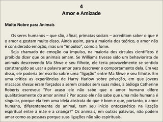 .
4
Amor e Amizade
Muito Nobre para Animais
Os seres humanos – que são, afinal, primatas sociais – acreditam saber o que é
o amor e gostam muito disso. Ainda assim, para a maioria dos teórico, o amor não
é considerado emoção, mas um “impulso”, como a fome.
Seja chamado de emoção ou impulso, na maioria dos círculos científicos é
proibido dizer que os animais amam. Se Williams tivesse sido um behaviorista de
animais descrevendo Ma Shwe e seu filhote, ele teria provavelmente se sentido
constrangido ao usar a palavra amor para descrever o comportamento dela. Em vez
disso, ele poderia ter escrito sobre uma "ligação" entre Ma Shwe e seu fiihote. Em
uma crítica as experiências de Harry Harlow sobre privação, em que jovens
macacos rhesus eram forçados a serem criados sem suas mães, a bióloga Catherine
Roberts escreveu: "Por acaso ele não sabe que o amor humano difere
qualitativamente do amor animal? Por acaso ele não sabe que uma mãe humana é
singular, porque ela tem uma ideia abstrata do que é bom e que, portanto, o amor
humano, diferentemente do animal, tem seu início ontogenético na ligação
espiritual entre a mãe e a criança?" Os animais, em outras palavras, não podem
amar como as pessoas porque suas ligações não são espirituais.
 