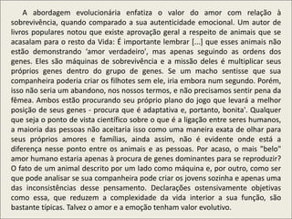 .
A abordagem evolucionária enfatiza o valor do amor com relação à
sobrevivência, quando comparado a sua autenticidade emocional. Um autor de
livros populares notou que existe aprovação geral a respeito de animais que se
acasalam para o resto da Vida: É importante lembrar [...] que esses animais não
estão demonstrando ‘amor verdadeiro', mas apenas seguindo as ordens dos
genes. Eles são máquinas de sobrevivência e a missão deles é multiplicar seus
próprios genes dentro do grupo de genes. Se um macho sentisse que sua
companheira poderia criar os filhotes sem ele, iria embora num segundo. Porém,
isso não seria um abandono, nos nossos termos, e não precisamos sentir pena da
fêmea. Ambos estão procurando seu próprio plano do jogo que levará a melhor
posição de seus genes - procura que é adaptativa e, portanto, bonita'. Qualquer
que seja o ponto de vista científico sobre o que é a ligação entre seres humanos,
a maioria das pessoas não aceitaria isso como uma maneira exata de olhar para
seus próprios amores e famílias, ainda assim, não é evidente onde está a
diferença nesse ponto entre os animais e as pessoas. Por acaso, o mais "belo"
amor humano estaria apenas à procura de genes dominantes para se reproduzir?
O fato de um animal descrito por um lado como máquina e, por outro, como ser
que pode analisar se sua companheira pode criar os jovens sozinha e apenas uma
das inconsistências desse pensamento. Declarações ostensivamente objetivas
como essa, que reduzem a complexidade da vida interior a sua função, são
bastante típicas. Talvez o amor e a emoção tenham valor evolutivo.
 