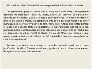 .
Elizabeth Marshall Thomas debate à respeito de dois cães, Misha e Maria:
“O preconceito popular afirma que o amor romântico, com o consequente
benefício da fidelidade, sexual ou outra, não é um conceito que possa ser
aplicado aos cachorros, e que fazer isso é antropomórfico. Isso não é verdade. A
história de Misha e Maria, tão completamente como qualquer história de amor
humano, mostra o valor evolutivo do amor romântico. A força que juntou Romeu
e Julieta não é menos forte ou importante se experimentada por espécies não
humanas, porque a intensidade de uma ligacção ajuda a assegurar ao macho que
ele, digamos, em vez de Tybalt on Bingo, é o pai do filhote que nasceu, e que
ambos os pais estão em um estado mental cooperativo quando chega a hora de
criar aquelas crianças."
Mesmo que tenha notado que a emoçãao poderia servir como uma
justificativa científica, Thomas tem sido castigada por usar a palavra amor em vez
de ligação ao escrever sobre os cães.
 