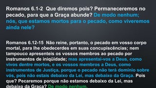 Romanos 6.1-2 Que diremos pois? Permaneceremos no
pecado, para que a Graça abunde? De modo nenhum;
nós, que estamos mortos para o pecado, como viveremos
ainda nele?
Romanos 6.12-15 Não reine, portanto, o pecado em vosso corpo
mortal, para lhe obedecerdes em suas concupiscências; nem
tampouco apresenteis os vossos membros ao pecado por
instrumentos de iniqüidade; mas apresentai-vos a Deus, como
vivos dentre mortos, e os vossos membros a Deus, como
instrumentos de Justiça, porque o pecado não terá domínio sobre
vós, pois não estais debaixo da Lei, mas debaixo da Graça. Pois
que? Pecaremos porque não estamos debaixo da Lei, mas
debaixo da Graça? De modo nenhum.
 