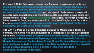 Romanos 6.19-23 Falo como homem, pela fraqueza da vossa carne; pois que,
assim como apresentastes os vossos membros para servirem à imundícia, e à
maldade para maldade, assim apresentai agora os vossos membros para
servirem à Justiça para Santificação, porque, quando éreis escravos do pecado,
estáveis livres da Justiça, e que fruto tínheis então das coisas de que agora vos
envergonhais? Porque o fim delas é a morte. Mas agora, libertados do pecado, e
feitos servos de Deus, tendes o vosso Fruto para Santificação, e por fim a Vida
Eterna, porque o salário do pecado é a morte, mas o Dom Gratuito de Deus é a
Vida Eterna, por Cristo Jesus nosso Senhor.
Tito 2.11-15 Porque a Graça Salvadora de Deus se Manifestou a todos os
homens, ensinando-nos que, renunciando à impiedade e às concupiscências
mundanas, vivamos neste presente século de modo sóbrio, e justo, e piedoso,
aguardando a Bem-Aventurada Esperança e o Aparecimento da Glória do
Grande Deus e nosso Senhor Jesus Cristo; O qual Se deu a Si mesmo por nós
para nos Remir de toda a iniqüidade, e purificar para Si um povo Seu especial,
zeloso de boas obras; fale disto, e exorte e repreenda com toda a
autoridade. Ninguém te despreze.
 