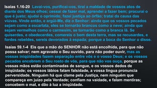 Isaías 1.16-20 Lavai-vos, purificai-vos, tirai a maldade de vossos atos de
diante dos Meus olhos; cessai de fazer mal, aprendei a fazer bem; procurai o
que é justo; ajudai o oprimido; fazei justiça ao órfão; tratai da causa das
viúvas. Vinde então, e argüi-Me, diz o Senhor: ainda que os vossos pecados
sejam como a escarlata, eles se tornarão brancos como a neve; ainda que
sejam vermelhos como o carmesim, se tornarão como a branca lã. Se
quiserdes, e obedecerdes, comereis o bem desta terra, mas se recusardes, e
fordes rebeldes, sereis devorados à espada; porque a boca do Senhor o disse.
Isaías 59.1-4 Eis que a mão do SENHOR não está encolhida, para que não
possa salvar; nem agravado o Seu ouvido, para não poder ouvir, mas as
vossas iniqüidades fazem separação entre vós e o vosso Deus; e os vossos
pecados encobrem o Seu rosto de vós, para que não vos ouça, porque as
vossas mãos estão contaminadas de sangue, e os vossos dedos de
iniqüidade; os vossos lábios falam falsidade, a vossa língua pronuncia
perversidade. Ninguém há que clame pela Justiça, nem ninguém que
compareça em juízo pela Verdade; confiam na vaidade, e falam mentiras;
concebem o mal, e dão à luz a iniqüidade.
 