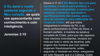 E Eu darei a vocês
pastores segundo o
Meu coração, os quais
vos apascentarão com
conhecimento e com
inteligência.
Jeremias 3:15
Efésios 4.11-15 E Ele Mesmo deu uns para
apóstolos, e outros para profetas, e
outros para evangelistas, e outros para
pastores e doutores, querendo o
aperfeiçoamento dos santos, para a
obra do ministério, para edificação do
Corpo de Cristo; até que todos
cheguemos à unidade da Fé, e ao
pleno conhecimento do Filho de Deus, a
homem perfeito, à medida da estatura
completa de Cristo, para que não sejamos
mais meninos inconstantes, levados em
roda por todo o vento de doutrina, pelo
engano dos homens que com astúcia
enganam fraudulosamente, antes,
seguindo a Verdade em Amor, cresçamos
em tudo Naquele que é a Cabeça, Cristo
 