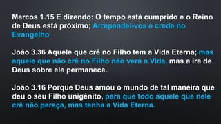 Marcos 1.15 E dizendo: O tempo está cumprido e o Reino
de Deus está próximo; Arrependei-vos e crede no
Evangelho
João 3.36 Aquele que crê no Filho tem a Vida Eterna; mas
aquele que não crê no Filho não verá a Vida, mas a ira de
Deus sobre ele permanece.
João 3.16 Porque Deus amou o mundo de tal maneira que
deu o seu Filho unigênito, para que todo aquele que nele
crê não pereça, mas tenha a Vida Eterna.
 
