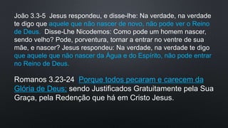 João 3.3-5 Jesus respondeu, e disse-lhe: Na verdade, na verdade
te digo que aquele que não nascer de novo, não pode ver o Reino
de Deus. Disse-Lhe Nicodemos: Como pode um homem nascer,
sendo velho? Pode, porventura, tornar a entrar no ventre de sua
mãe, e nascer? Jesus respondeu: Na verdade, na verdade te digo
que aquele que não nascer da Água e do Espírito, não pode entrar
no Reino de Deus.
Romanos 3.23-24 Porque todos pecaram e carecem da
Glória de Deus; sendo Justificados Gratuitamente pela Sua
Graça, pela Redenção que há em Cristo Jesus.
 