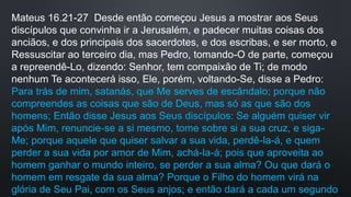 Mateus 16.21-27 Desde então começou Jesus a mostrar aos Seus
discípulos que convinha ir a Jerusalém, e padecer muitas coisas dos
anciãos, e dos principais dos sacerdotes, e dos escribas, e ser morto, e
Ressuscitar ao terceiro dia, mas Pedro, tomando-O de parte, começou
a repreendê-Lo, dizendo: Senhor, tem compaixão de Ti; de modo
nenhum Te acontecerá isso, Ele, porém, voltando-Se, disse a Pedro:
Para trás de mim, satanás, que Me serves de escândalo; porque não
compreendes as coisas que são de Deus, mas só as que são dos
homens; Então disse Jesus aos Seus discípulos: Se alguém quiser vir
após Mim, renuncie-se a si mesmo, tome sobre si a sua cruz, e siga-
Me; porque aquele que quiser salvar a sua vida, perdê-la-á, e quem
perder a sua vida por amor de Mim, achá-la-á; pois que aproveita ao
homem ganhar o mundo inteiro, se perder a sua alma? Ou que dará o
homem em resgate da sua alma? Porque o Filho do homem virá na
glória de Seu Pai, com os Seus anjos; e então dará a cada um segundo
 