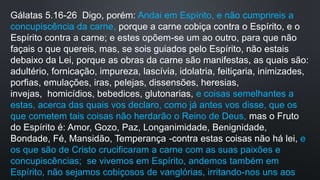 Gálatas 5.16-26 Digo, porém: Andai em Espírito, e não cumprireis a
concupiscência da carne, porque a carne cobiça contra o Espírito, e o
Espírito contra a carne; e estes opõem-se um ao outro, para que não
façais o que quereis, mas, se sois guiados pelo Espírito, não estais
debaixo da Lei, porque as obras da carne são manifestas, as quais são:
adultério, fornicação, impureza, lascívia, idolatria, feitiçaria, inimizades,
porfias, emulações, iras, pelejas, dissensões, heresias,
invejas, homicídios, bebedices, glutonarias, e coisas semelhantes a
estas, acerca das quais vos declaro, como já antes vos disse, que os
que cometem tais coisas não herdarão o Reino de Deus, mas o Fruto
do Espírito é: Amor, Gozo, Paz, Longanimidade, Benignidade,
Bondade, Fé, Mansidão, Temperança -contra estas coisas não há lei, e
os que são de Cristo crucificaram a carne com as suas paixões e
concupiscências; se vivemos em Espírito, andemos também em
Espírito, não sejamos cobiçosos de vanglórias, irritando-nos uns aos
 