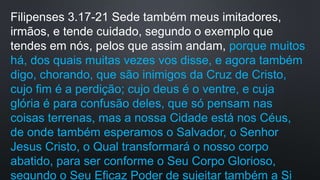 Filipenses 3.17-21 Sede também meus imitadores,
irmãos, e tende cuidado, segundo o exemplo que
tendes em nós, pelos que assim andam, porque muitos
há, dos quais muitas vezes vos disse, e agora também
digo, chorando, que são inimigos da Cruz de Cristo,
cujo fim é a perdição; cujo deus é o ventre, e cuja
glória é para confusão deles, que só pensam nas
coisas terrenas, mas a nossa Cidade está nos Céus,
de onde também esperamos o Salvador, o Senhor
Jesus Cristo, o Qual transformará o nosso corpo
abatido, para ser conforme o Seu Corpo Glorioso,
segundo o Seu Eficaz Poder de sujeitar também a Si
 