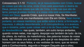 Colossenses 3.1-10 Portanto, se já ressuscitastes com Cristo, buscai
as coisas que são de cima, onde Cristo está assentado à destra de
Deus, pensai nas coisas que são de Cima, e não nas que são da
terra; porque já estais mortos, e a vossa vida está escondida com
Cristo em Deus; quando Cristo, que é a nossa Vida, Se Manifestar,
então também vós vos manifestareis com Ele em Glória; fazei morrer,
portanto, os vossos membros, que estão sobre a terra: a fornicação, a
impureza, o afeição desordenada, a vil concupiscência, e a avareza,
que é idolatria; pelas quais coisas vem a ira de Deus sobre os filhos
da desobediência; nas quais, também, em outro tempo andastes,
quando vivíeis nelas, mas agora, despojai-vos também de tudo: da ira,
da cólera, da malícia, da maledicência, das palavras torpes da vossa
boca, não mintais uns aos outros, pois que já vos despistes do velho
homem com os seus feitos, e vos vestistes do novo, que se renova
para o Conhecimento, segundo a Imagem Daquele que o criou;
 
