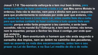 Josué 1.7-9 Tão-somente esforça-te e tem mui bom ânimo, para
teres o cuidado de fazer conforme a toda a Lei que Meu servo Moisés te
ordenou; Dela não te desvies, nem para a direita nem para a esquerda,
para que prudentemente te conduzas por onde quer que andares, não
se aparte da tua boca o Livro desta Lei; antes medita Nele dia e noite,
para que tenhas cuidado de fazer conforme a tudo quanto Nele está
escrito; porque então farás prosperar o teu caminho, e serás bem
sucedido, não to mandei Eu? Esforça-te, e tem bom ânimo; não temas,
nem te espantes; porque o Senhor teu Deus é contigo, por onde quer
que andares.
Salmos 1.1-2 Bem-aventurado o homem que não anda segundo o
conselho dos ímpios, nem se detém no caminho dos pecadores,
nem se assenta na roda dos escarnecedores, antes tem o seu
prazer na Lei do Senhor, e na Sua Lei medita de dia e de noite.
 