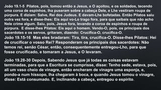 João 19.1-5 Pilatos, pois, tomou então a Jesus, e O açoitou, e os soldados, tecendo
uma coroa de espinhos, lha puseram sobre a cabeça Dele, e Lhe vestiram roupa de
púrpura. E diziam: Salve, Rei dos Judeus. E davam-Lhe bofetadas. Então Pilatos saiu
outra vez fora, e disse-lhes: Eis aqui vo-Lo trago fora, para que saibais que não acho
Nele crime algum. Saiu, pois, Jesus fora, levando a coroa de espinhos e roupa de
púrpura. E disse-lhes Pilatos: Eis aqui o homem. Vendo-O, pois, os principais dos
sacerdotes e os servos, gritaram, dizendo: Crucifica-O, crucifica-O.
João 19.15-16 Mas eles bradaram: Tira, tira, crucifica-O. Disse-lhes Pilatos: Hei
de crucificar o vosso Rei? Responderam os principais dos sacerdotes: Não
temos rei, senão César, então, consequentemente entregou-Lho, para que
fosse crucificado, e tomaram a Jesus, e O levaram.
João 19.28-30 Depois, Sabendo Jesus que já todas as coisas estavam
terminadas, para que a Escritura se cumprisse, disse: Tenho sede, estava, pois,
ali um vaso cheio de vinagre, então encheram de vinagre uma esponja, e,
pondo-a num hissopo, lha chegaram à boca, e quando Jesus tomou o vinagre,
disse: Está consumado. E, inclinando a cabeça, entregou o espírito.
 