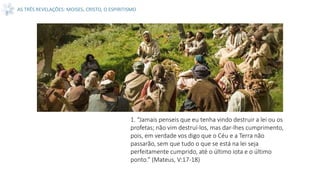 AS TRÊS REVELAÇÕES: MOISES, CRISTO, O ESPIRITISMO
1. “Jamais penseis que eu tenha vindo destruir a lei ou os
profetas; não vim destruí-los, mas dar-lhes cumprimento,
pois, em verdade vos digo que o Céu e a Terra não
passarão, sem que tudo o que se está na lei seja
perfeitamente cumprido, até o último iota e o último
ponto.” (Mateus, V:17-18)
 