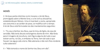 AS TRÊS REVELAÇÕES: MOISES, CRISTO, O ESPIRITISMO
MOISÉS
2. Há duas partes distintas na lei mosaica: a lei de Deus,
promulgada sobre o Monte Sinai, e a lei civil ou disciplinar,
estabelecida por Moises. Uma é invariável; a outra, apropriada
aos costumes e ao caráter do povo, se modifica com o tempo.
A lei de Deus está formulada nos dez mandamentos seguintes:
I – “Eu sou o Senhor, teu Deus, que te tirou do Egito, da casa de
servidão. Não terás deuses estrangeiros diante de mim. Não farás
para ti imagens de escultura, nem figura alguma de tudo o que
estiver acima, no Céu, e embaixo na Terra, nem de tudo o que
houver nas águas sob a terra. Não adorarás e não nem lhes renderás
culto soberano”.
II – “Não tomarás o nome do Senhor teu Deus em vão”.
 