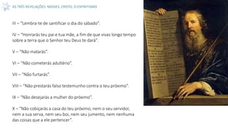 AS TRÊS REVELAÇÕES: MOISES, CRISTO, O ESPIRITISMO
III – “Lembra-te de santificar o dia do sábado”.
IV – “Honrarás teu pai e tua mãe, a fim de que vivas longo tempo
sobre a terra que o Senhor teu Deus te dará”.
V – “Não matarás”.
VI – “Não cometerás adultério”.
VII – “Não furtarás”.
VIII – “Não prestarás falso testemunho contra o teu próximo”.
IX – “Não desejarás a mulher do próximo”.
X – “Não cobiçarás a casa do teu próximo, nem o seu servidor,
nem a sua serva, nem seu boi, nem seu jumento, nem nenhuma
das coisas que a ele pertencer”.
 