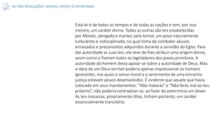 AS TRÊS REVELAÇÕES: MOISES, CRISTO, O ESPIRITISMO
Esta lei é de todos os tempos e de todas as nações e tem, por isso
mesmo, um caráter divino. Todas as outras são leis estabelecidas
por Moisés, obrigado a manter, pelo temor, um povo naturalmente
turbulento e indisciplinado, no qual tinha de combater abusos
enraizados e preconceitos adquiridos durante a servidão do Egito. Para
dar autoridade as suas leis, ele teve de lhes atribuir uma origem divina,
assim como o fizeram todos os legisladores dos povos primitivos. A
autoridade do homem devia apoiar-se sobre a autoridade de Deus. Mas
a ideia de um Deus terrível poderia apenas impressionar os homens
ignorantes, nos quais o senso moral e o sentimento de uma estranha
justiça estavam pouco desenvolvidos. É evidente que aquele que havia
colocado em seus mandamentos: “Não matarás” e “Não farás mal ao teu
próximo”, não poderia contradizer-se, ao fazer do extermínio um dever.
As leis mosaicas, propriamente ditas, tinham portanto, um caráter
essencialmente transitório.
 
