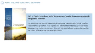 AS TRÊS REVELAÇÕES: MOISES, CRISTO, O ESPIRITISMO
267 — Qual, a posição do Velho Testamento no quadro de valores da educação
religiosa do homem?
— No quadro de valores da educação religiosa, na civilização cristã, o Velho
Testamento, apesar de suas expressões altamente simbólicas, poucas vezes
acessíveis ao raciocínio comum, deve ser considerado como a pedra angular,
ou como a fonte-máter da revelação divina.
 