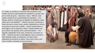 12. Então, os escribas e os fariseus lhe trouxeram uma
mulher que fora surpreendida em adultério e, pondo-a de
pé no meio do povo, – disseram a Jesus: “Mestre, esta
mulher acaba de ser surpreendida em adultério; – ora,
Moisés, pela lei, ordena que se lapidem as adúlteras. Qual
sobre isso a tua opinião?” – Diziam isto para o tentarem e
terem de que o acusar. Jesus, porém, abaixando-se, entrou
a escrever na terra com o dedo. – Como continuassem a
interrogá-lo, ele se levantou e disse: “Aquele dentre vós
que estiver sem pecado, atire a primeira pedra.” – Em
seguida, abaixando-se de novo, continuou a escrever no
chão. – Quanto aos que o interrogavam, esses, ouvindo-o
falar daquele modo, se retiraram, um após outro,
afastando-se primeiro os velhos. Ficou, pois, Jesus a sós
com a mulher, colocada no meio da praça.
 