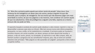 13. “Atire-lhe a primeira pedra aquele que estiver isento de pecado”, disse Jesus. Essa
sentença faz da indulgência um dever para nós outros, porque ninguém há que não
necessite, para si próprio, de indulgência. Ela nos ensina que não devemos julgar com mais
severidade os outros, do que nos julgamos a nós mesmos, nem condenar em outrem aquilo
de que nos absolvemos. Antes de profligarmos a alguém uma falta, vejamos se a mesma
censura não nos pode ser feita.
O reproche lançado à conduta de outrem pode obedecer a dois móveis: reprimir o mal, ou
desacreditar a pessoa cujos atos se criticam. Não tem escusa nunca este último propósito,
porquanto, no caso, então, só há maledicência e maldade. O primeiro pode ser louvável e
constitui mesmo, em certas ocasiões, um dever, porque um bem deverá daí resultar, e
porque, a não ser assim, jamais, na sociedade, se reprimiria o mal. Não cumpre, aliás, ao
homem auxiliar o progresso do seu semelhante? Importa, pois, não se tome em sentido
absoluto este princípio: “Não julgueis se não quiserdes ser julgado”, porquanto a letra mata e
o espírito vivifica.
 