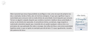 Não é possível que Jesus haja proibido se profligue o mal, uma vez que ele próprio nos
deu o exemplo, tendo-o feito, até, em termos enérgicos. O que quis significar é que a
autoridade para censurar está na razão direta da autoridade moral daquele que censura.
Tornar-se alguém culpado daquilo que condena noutrem é abdicar dessa autoridade, é
privar-se do direito de repressão. A consciência íntima, ao demais, nega respeito e
submissão voluntária àquele que, investido de um poder qualquer, viola as leis e os
princípios de cuja aplicação lhe cabe o encargo. Aos olhos de Deus, uma única autoridade
legítima existe: a que se apóia no exemplo que dá do bem. É o que, igualmente, ressalta
das palavras de Jesus.
 