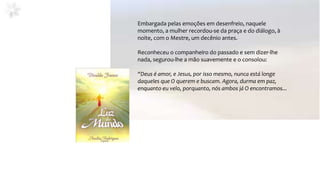 Embargada pelas emoções em desenfreio, naquele
momento, a mulher recordou-se da praça e do diálogo, à
noite, com o Mestre, um decênio antes.
Reconheceu o companheiro do passado e sem dizer-lhe
nada, segurou-lhe a mão suavemente e o consolou:
“Deus é amor, e Jesus, por isso mesmo, nunca está longe
daqueles que O querem e buscam. Agora, durma em paz,
enquanto eu velo, porquanto, nós ambos já O encontramos...
 