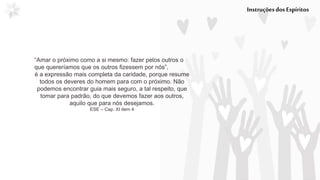 InstruçõesdosEspíritos
“Amar o próximo como a si mesmo: fazer pelos outros o
que quereríamos que os outros fizessem por nós”,
é a expressão mais completa da caridade, porque resume
todos os deveres do homem para com o próximo. Não
podemos encontrar guia mais seguro, a tal respeito, que
tomar para padrão, do que devemos fazer aos outros,
aquilo que para nós desejamos.
ESE – Cap. XI item 4
 