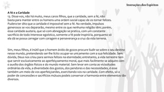 A fé e a Caridade
13. Disse-vos, não há muito, meus caros filhos, que a caridade, sem a fé, não
basta para manter entre os homens uma ordem social capaz de os tornar felizes.
Pudera ter dito que a caridade é impossível sem a fé. Na verdade, impulsos
generosos se vos depararão, mesmo entre os que nenhuma religião têm; porém,
essa caridade austera, que só com abnegação se pratica, com um constante
sacrifício de todo interesse egoístico, somente a fé pode inspirá-la, porquanto só
ela dá se possa carregar com coragem e perseverança a cruz da vida terrena.
InstruçõesdosEspíritos
Sim, meus filhos, é inútil que o homem ávido de gozos procure iludir-se sobre o seu destino
nesse mundo, pretendendo ser-lhe lícito ocupar-se unicamente com a sua felicidade. Sem
dúvida, Deus nos criou para sermos felizes na eternidade; entretanto, a vida terrestre tem
que servir exclusivamente ao aperfeiçoamento moral, que mais facilmente se adquire com
o auxílio dos órgãos físicos e do mundo material. Sem levar em conta as vicissitudes
ordinárias da vida, a diversidade dos gostos, dos pendores e das necessidades, é esse
também um meio de vos aperfeiçoardes, exercitando-vos na caridade. Com efeito, só a
poder de concessões e sacrifícios mútuos podeis conservar a harmonia entre elementos tão
diversos.
 