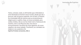 InstruçõesdosEspíritos
Tereis, contudo, razão, se afirmardes que a felicidade se
acha destinada ao homem nesse mundo, desde que ele a
procure, não nos gozos materiais, sim no bem. A história
da cristandade fala de mártires que se encaminhavam
alegres para o suplício. Hoje, na vossa sociedade, para
serdes cristãos, não se vos faz mister nem o holocausto do
martírio, nem o sacrifício da vida, mas única e
exclusivamente o sacrifício do vosso egoísmo, do vosso
orgulho e da vossa vaidade. Triunfareis, se a caridade vos
inspirar e vos sustentar a fé.
Espírito Protetor. (Cracóvia, 1861.)
 