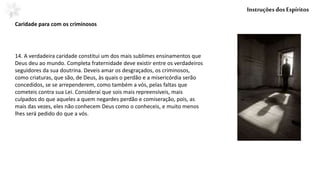 14. A verdadeira caridade constitui um dos mais sublimes ensinamentos que
Deus deu ao mundo. Completa fraternidade deve existir entre os verdadeiros
seguidores da sua doutrina. Deveis amar os desgraçados, os criminosos,
como criaturas, que são, de Deus, às quais o perdão e a misericórdia serão
concedidos, se se arrependerem, como também a vós, pelas faltas que
cometeis contra sua Lei. Considerai que sois mais repreensíveis, mais
culpados do que aqueles a quem negardes perdão e comiseração, pois, as
mais das vezes, eles não conhecem Deus como o conheceis, e muito menos
lhes será pedido do que a vós.
Caridade para com os criminosos
InstruçõesdosEspíritos
 