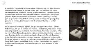 A verdadeira caridade não consiste apenas na esmola que dais, nem, mesmo,
nas palavras de consolação que lhe aditeis. Não, não é apenas isso o que
Deus exige de vós. A caridade sublime, que Jesus ensinou, também consiste
na benevolência de que useis sempre e em todas as coisas para com o vosso
próximo. Podeis ainda exercitar essa virtude sublime com relação a seres
para os quais nenhuma utilidade terão as vossas esmolas, mas que algumas
palavras de consolo, de encorajamento, de amor, conduzirão ao Senhor
supremo.
InstruçõesdosEspíritos
Estão próximos os tempos, repito-o, em que nesse planeta reinará a grande
fraternidade, em que os homens obedecerão à lei do Cristo, lei que será freio e
esperança e conduzirá as almas às moradas ditosas. Amai-vos, pois, como filhos
do mesmo Pai; não estabeleçais diferenças entre os outros infelizes, porquanto
quer Deus que todos sejam iguais; a ninguém desprezeis. Permite Deus que
entre vós se achem grandes criminosos, para que vos sirvam de ensinamento.
Em breve, quando os homens se encontrarem submetidos às verdadeiras leis de
Deus, já não haverá necessidade desses ensinos: todos os Espíritos impuros e
revoltados serão relegados para mundos inferiores, de acordo com as suas
inclinações.
 